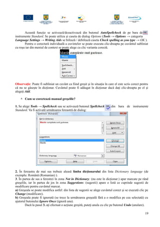 Această funcţie se activează/dezactivează din butonul AutoSpellcheck de pe bara de
instrumente Standard. Se poate utiliza şi caseta de dialog Options (Tools → Options → categoria
Language Settings → Writing Aids se bifează / debifează caseta Check spelling as you type → OK ).
Pentru o corectură individuală a cuvintelor se poate executa clic-dreapta pe cuvântul subliniat
cu roşu iar din meniul de context se poate alege cu clic varianta corectă.
Observaţie: Poate fi subliniat un cuvânt ca fiind greşit şi în situaţia în care el este scris corect pentru
că nu se găseşte în dicţionar. Cuvântul poate fi adăugat în dicţionar dacă daţi clic-dreapta pe el şi
alegeţi Add.
 Cum se corectează manual greşelile?
1. Se alege Tools → Spellcheck sau se activează butonul Spellcheck din bara de instrumente
Standard. Va fi activată următoarea fereastră de dialog:
2. În fereastra de mai sus trebuie aleasă limba dicţionarului din lista Dictionary language (de
exemplu: Română (Romanian) ).
3. În partea de sus a ferestrei în zona Not in Dictionary: (nu este în dicţionar:) apar marcate pe rând
greşelile, iar în partea de jos în zona Suggestions: (sugestii) apare o listă ce cuprinde sugestii de
modificare pentru cuvântul marcat.
a) Greşeala se poate modifica astfel: din lista de sugestii se alege cuvântul corect şi se execută clic pe
Change (modificare).
b) Greşeala poate fi ignorată (se trece la următoarea greşeală fără a o modifica pe cea selectată) cu
ajutorul butonului Ignore Once (ignoră una).
Dacă la pasul 3. aţi efectuat o acţiune greşită, puteţi anula cu clic pe butonul Undo (anulare).
19
 