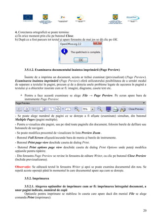 4. Corectarea ortografică se poate termina:
a) În orice moment prin clic pe butonul Close.
b) După ce a fost parcurs tot textul şi apare fereastra de mai jos se dă clic pe OK.
3.5.1.2. Examinarea documentului înaintea imprimării (Page Preview)
Înainte de a imprima un document, acesta ar trebui examinat (previzualizat) (Page Preview).
Examinarea înaintea imprimării (Page Preview) oferă utilizatorului posibilitatea de a urmări modul
de separare a textului în pagini, precum şi de a detecta unele probleme legate de aşezarea în pagină a
textului şi a obiectelor inserate cum ar fi: imagini, diagrame, casete text etc.
 Pentru a face această examinare se alege File → Page Preview. Pe ecran apare bara de
instrumente Page Preview:
- Se poate alege numărul de pagini ce se doreşte a fi afişate (examinate) simultan, din butonul
Multiple Pages (pagini multiple).
- Pentru a vizualiza alte pagini, sau pe rând toate paginile din document, folosim barele de defilare sau
butoanele de navigare .
- Se poate modifica procentul de vizualizare în lista Preview Zoom .
- Butonul Full Screen afişează/ascunde bara de meniu şi barele de instrumente.
- Butonul Print page view deschide caseta de dialog Print.
- Butonul Print options page view deschide caseta de dialog Print Options unde puteţi modifica
opţiunile pentru tipărire.
- Din fereastra Page Preview se revine în fereastra de editare Writer, cu clic pe butonul Close Preview
(închide previzualizarea).
Observaţie: Se editează textul în fereastra Writer şi apoi se poate examina documentul din nou. Se
repetă aceste operaţii până în momentul în care documentul apare aşa cum se doreşte.
3.5.2. Imprimarea
3.5.2.1. Alegerea opţiunilor de imprimare cum ar fi: imprimarea întregului document, a
unor pagini indicate, numărul de copii
Opţiunile pentru imprimare se stabilesc în caseta care apare dacă din meniul File se alege
comanda Print (imprimare):
20
 