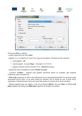 În fereastra Print se stabilesc:
- numele imprimantei din lista Name;
- paginile ce se vor imprima, în zona Print range (şir de pagini), selectând una din variantele:
 toate paginile - All
 anumite pagini - în caseta Pages – (Exemplu: 2;5;7;10-15)
 paginile selectate anterior comenzii Print - Selection (selecţie)
- numărul de copii (exemplare) în caseta Number of copies;
- asamblare (Collate) – imprimă toate paginile specificate pentru un exemplar, apoi imprimă
următoarea copie (exemplar) etc.
- Print to file (imprimare în fişier), dacă utilizatorul nu are imprimantă disponibilă. Se salvează de fapt
documentul într-un fişier, cu un nume indicat de utilizator, sub un format pe care îl poate utiliza
imprimanta. Utilizatorul poate folosi apoi acest fişier pentru a-l imprima de la un alt calculator.
- tipărirea paginilor pare sau impare; se dă clic pe butonul Options; din zona Pages se bifează Left
pages (paginile din stânga) sau Right pages (paginile din dreapta) sau ambele.
21
 