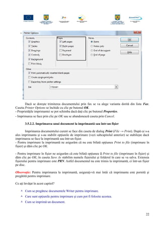 −
Dacă se doreşte trimiterea documentului prin fax se va alege varianta dorită din lista Fax.
Caseta Printer Options se închide cu clic pe butonul OK.
- Proprietăţile imprimantei se pot schimba dacă daţi clic pe butonul Properties.
- Imprimarea se face prin clic pe OK sau se abandonează caseta prin Cancel.
3.5.2.2. Imprimarea unui document la imprimantă sau într-un fişier
Imprimarea documentului curent se face din caseta de dialog Print (File → Print). După ce s-a
ales imprimanta şi s-au stabilit opţiunile de imprimare (vezi subcapitolul anterior) se stabileşte dacă
imprimarea se face la imprimantă sau într-un fişier.
- Pentru imprimare la imprimantă ne asigurăm că nu este bifată opţiunea Print to file (imprimare în
fişier) şi dăm clic pe OK.
- Pentru imprimare în fişier ne asigurăm că este bifată opţiunea  Print to file (imprimare în fişier) şi
dăm clic pe OK; în caseta Save As stabilim numele fişierului şi folderul în care se va salva. Extensia
fişierului pentru imprimare este PRN. Astfel documentul nu este trimis la imprimantă, ci într-un fişier
pe disc.
Observaţie: Pentru imprimarea la imprimantă, asiguraţi-vă mai întâi că imprimanta este pornită şi
pregătită pentru imprimare.
Ce aţi învăţat în acest capitol?
 Cum se pregătesc documentele Writer pentru imprimare.
 Care sunt opţiunile pentru imprimare şi cum pot fi folosite acestea.
 Cum se imprimă un document.
22
 