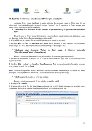 3.6. Facilităţi de trimitere a unui document Writer prin e-mail şi fax
Aplicaţia Writer poate fi utilizată şi pentru a trimite documentele create în Writer prin fax sau
prin e-mail ca scrisori electronice (e-mail). Aceste ”scrisori” pot fi trimise ca şi fişiere ataşate unui
mesaj sau ca şi corp principal al mesajului.
 Trimiterea unui document Writer ca fişier ataşat unui mesaj cu păstrarea formatului de
fişier
Fişierul creat în Writer poate fi trimis prin e-mail ca fişier ataşat unui mesaj. Alături de acesta
pot fi ataşate şi alte fişiere. Pentru aceasta procedăm astfel:
1. Se deschide sau se creează documentul Writer ce se va trimite prin e-mail.
2. Se alege File → Send → Document as E-mail. Se va deschide o nouă fereastră cu documentul
curent ataşat la e-mail. Se completează cu datele cerute şi se dă clic pe Send.
 Trimiterea unui document Writer ca fişier ataşat şi folosirea formatului
”OpenDocument” pentru fişierul ataşat
Pentru a trimite un document Writer prin serviciul de e-mail se procedează astfel:
1. Se creează documentul în Writer, sau în cazul în care acesta este deja creat se deschide în Writer
fişierul respectiv.
2. Se alege File → Send → E-mail as OpenDocument Text; se completează informaţiile necesare
pentru mesaj şi se dă clic pe Send.
Notă: Pentru a fi disponibilă această procedură este necesar să fie disponibilă pe calculator una dintre
aplicaţiile Microsoft Outlook, Microsoft Outlook Express sau Microsoft Exchange.
 Trimiterea unui document prin fax-modem
Pentru a trimite documentul Writer prin fax procedăm astfel:
1. Se alege File → Print.
2. Se alege driver-ul de fax din lista Name apoi se dă clic pe OK . Dacă opţiunea este instalată atunci
va apărea o fereastră ce conţine interfaţa programului de comunicare prin fax.
23
 