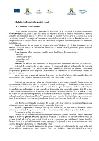 2.1. Primele elemente ale operării corecte
2.1.1. Pornirea calculatorului
Primul pas este întotdeauna…pornirea calculatorului. Ea se realizează prin apăsarea butonului
Pornit|Oprit (Power), aflat de cele mai multe ori pe partea din faţă a carcasei calculatorului. Trebuie
alimentat şi monitorul, aşa că va trebui să apăsaţi şi butonul Pornit|Oprit al acestuia. La unele
calculatoare butonul Pornit|Oprit (Power) de pe carcasă alimentează şi monitorul. După alimentarea cu
energie electrică începe procesul de încărcare a sistemului de operare. În limba engleză acest proces are
numele de boot.
Dacă dispuneţi de un sistem de operare Microsoft Windows XP şi dacă încărcarea lui s-a
terminat cu succes, atunci – în calitatea dvs. de utilizator – aveţi la dispoziţie interfaţa grafică a acestui
sistem de operare.
Orice sistem de calcul putem sa-l consideram ca fiind format din patru straturi:
• hardware
• sistemul de operare
• alte produse soft
• utilizatori
Sistemul de operare este ansamblul de programe care gestionează resursele calculatorului.
Sistemul de operare este cel care permite şi controlează accesul utilizatorului la resursele
(componentele) hardware. Prin componentele sale specializate sistemul de operare controlează
echipamentele periferice, oferă mijlocul (instrumentul) de comunicare cu utilizatorul şi lansează în
execuţie programe.
Într-un sens larg, se spune că sistemul de operare este „interfaţa” dintre utilizator şi hardware-ul
calculatorului. Fără sistem de operare calculatoarele sunt „cutii negre”, inutile.
Sistemele de operare au evoluat de-a lungul anilor în mai multe generatii. Primul sistem de
operare cunoscut în literatura este cel dezvoltat în primii ani de dupa '50 de General Motors Research
Laboratory, pentru un calculator IBM 701. În anii '60, s-a pus problema dezvoltarii sistemelor de
operare batch cu multitaskink, în care resursele sa fie partajate între mai multe procese. Anii '70 au dus
la dezvoltarea sistemelor hibride de operare. Apar primele variante de operare CP/M si MS-DOS. Anii
'80 au fost anii calculatoarelor personale, ai informaticii distribuite, trecându-se masiv de la calculatoare
izolate, la retele de calculatoare. Dupa '90 se dezvolta masiv calculul distribuit, în care problemele sunt
sparte în subprobleme, rezolvate cu ajutorul unor sisteme multiprocesor cât si retele de calculatoare.
Una dintre componentele sistemului de operare este chiar mijlocul (instrumentul) prin care
utilizatorul comunică cu restul componentelor sistemului de operare.
Această componentă se numeşte interfaţa cu utilizatorul; ea este punctul de contact dintre
utilizator şi sistemul de operare. Aici are loc comunicarea dintre utilizator şi sistemul de operare.
Comunicarea se face prin comenzi.
Dacă ea are loc cu implicarea unui format grafic (imagini, desene, simboluri), atunci este vorba
despre o interfaţă grafică. Datorită aspectului atrăgător şi a uşurinţei cu care utilizatorii învaţă să
opereze, interfeţele grafice sunt soluţia ideală pentru comunicarea cu calculatorul. Aceste interfeţe
folosesc drept principal echipament de intrare mouse-ul. Cu ajutorul lui sunt transmise comenzi către
sistemul de operare. Rezultatul lor este afişat pe ecran.
Ecranul este principalul echipament de ieşire. Ecranul este echipamentul de ieşire unde sunt
afişate obiecte, reprezentând texte, desene, figuri sau simboluri. Obiectele identifică acţiunile
3
 