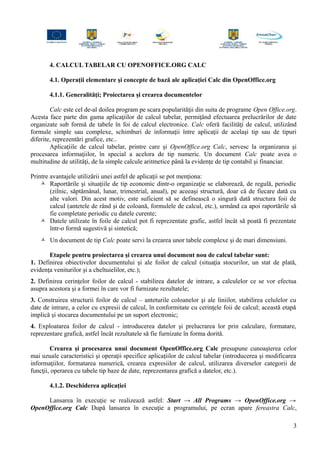 4. CALCUL TABELAR CU OPENOFFICE.ORG CALC
4.1. Operaţii elementare şi concepte de bază ale aplicaţiei Calc din OpenOffice.org
4.1.1. Generalităţi; Proiectarea şi crearea documentelor
Calc este cel de-al doilea program pe scara popularităţii din suita de programe Open Office.org.
Acesta face parte din gama aplicaţiilor de calcul tabelar, permiţând efectuarea prelucrărilor de date
organizate sub formă de tabele în foi de calcul electronice. Calc oferă facilităţi de calcul, utilizând
formule simple sau complexe, schimburi de informaţii între aplicaţii de acelaşi tip sau de tipuri
diferite, reprezentări grafice, etc..
Aplicaţiile de calcul tabelar, printre care şi OpenOffice.org Calc, servesc la organizarea şi
procesarea informaţiilor, în special a acelora de tip numeric. Un document Calc poate avea o
multitudine de utilităţi, de la simple calcule aritmetice până la evidenţe de tip contabil şi financiar.
Printre avantajele utilizării unei astfel de aplicaţii se pot menţiona:
 Raportările şi situaţiile de tip economic dintr-o organizaţie se elaborează, de regulă, periodic
(zilnic, săptămânal, lunar, trimestrial, anual), pe aceeaşi structură, doar că de fiecare dată cu
alte valori. Din acest motiv, este suficient să se definească o singură dată structura foii de
calcul (antetele de rând şi de coloană, formulele de calcul, etc.), urmând ca apoi raportările să
fie completate periodic cu datele curente;
 Datele utilizate în foile de calcul pot fi reprezentate grafic, astfel încât să poată fi prezentate
într-o formă sugestivă şi sintetică;
 Un document de tip Calc poate servi la crearea unor tabele complexe şi de mari dimensiuni.
Etapele pentru proiectarea şi crearea unui document nou de calcul tabelar sunt:
1. Definirea obiectivelor documentului şi ale foilor de calcul (situaţia stocurilor, un stat de plată,
evidenţa veniturilor şi a cheltuielilor, etc.);
2. Definirea cerinţelor foilor de calcul - stabilirea datelor de intrare, a calculelor ce se vor efectua
asupra acestora şi a formei în care vor fi furnizate rezultatele;
3. Construirea structurii foilor de calcul – anteturile coloanelor şi ale liniilor, stabilirea celulelor cu
date de intrare, a celor cu expresii de calcul, în conformitate cu cerinţele foii de calcul; această etapă
implică şi stocarea documentului pe un suport electronic;
4. Exploatarea foilor de calcul - introducerea datelor şi prelucrarea lor prin calculare, formatare,
reprezentare grafică, astfel încât rezultatele să fie furnizate în forma dorită.
Crearea şi procesarea unui document OpenOffice.org Calc presupune cunoaşterea celor
mai uzuale caracteristici şi operaţii specifice aplicaţiilor de calcul tabelar (introducerea şi modificarea
informaţiilor, formatarea numerică, crearea expresiilor de calcul, utilizarea diverselor categorii de
funcţii, operarea cu tabele tip baze de date, reprezentarea grafică a datelor, etc.).
4.1.2. Deschiderea aplicaţiei
Lansarea în execuţie se realizează astfel: Start → All Programs → OpenOffice.org →
OpenOffice.org Calc După lansarea în execuţie a programului, pe ecran apare fereastra Calc,
3
 