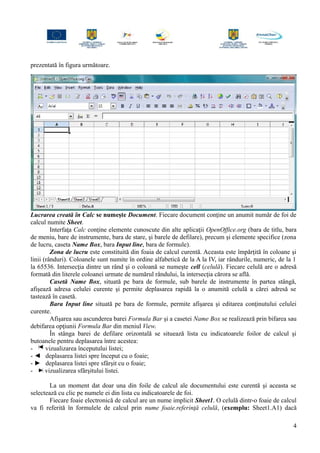 prezentată în figura următoare.
Lucrarea creată în Calc se numeşte Document. Fiecare document conţine un anumit număr de foi de
calcul numite Sheet.
Interfaţa Calc conţine elemente cunoscute din alte aplicaţii OpenOffice.org (bara de titlu, bara
de meniu, bare de instrumente, bara de stare, şi barele de defilare), precum şi elemente specifice (zona
de lucru, caseta Name Box, bara Input line, bara de formule).
Zona de lucru este constituită din foaia de calcul curentă. Aceasta este împărţită în coloane şi
linii (rânduri). Coloanele sunt numite în ordine alfabetică de la A la IV, iar rândurile, numeric, de la 1
la 65536. Intersecţia dintre un rând şi o coloană se numeşte cell (celulă). Fiecare celulă are o adresă
formată din literele coloanei urmate de numărul rândului, la intersecţia cărora se află.
Casetă Name Box, situată pe bara de formule, sub barele de instrumente în partea stângă,
afişează adresa celulei curente şi permite deplasarea rapidă la o anumită celulă a cărei adresă se
tastează în casetă.
Bara Input line situată pe bara de formule, permite afişarea şi editarea conţinutului celulei
curente.
Afişarea sau ascunderea barei Formula Bar şi a casetei Name Box se realizează prin bifarea sau
debifarea opţiunii Formula Bar din meniul View.
În stânga barei de defilare orizontală se situează lista cu indicatoarele foilor de calcul şi
butoanele pentru deplasarea între acestea:
- vizualizarea începutului listei;
- ◄ deplasarea listei spre început cu o foaie;
- ► deplasarea listei spre sfârşit cu o foaie;
- vizualizarea sfârşitului listei.
La un moment dat doar una din foile de calcul ale documentului este curentă şi aceasta se
selectează cu clic pe numele ei din lista cu indicatoarele de foi.
Fiecare foaie electronică de calcul are un nume implicit Sheet1. O celulă dintr-o foaie de calcul
va fi referită în formulele de calcul prin nume foaie.referinţă celulă, (exemplu: Sheet1.A1) dacă
4
 