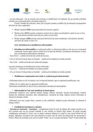 - nu sunt adiacente - clic pe numele unei coloane şi, ţinând tasta Ctrl apăsată, clic pe numele celorlalte
coloane sau se glisează peste coloanele respective.
Există 3 moduri de selectare, între care se poate comuta cu dublu clic pe butonul corespunzător
din bara de stare a aplicaţiei.
 Modul standard (STD) reprezintă modul de selectare implicit.
 Modul extins (EXT) permite extinderea selecţiei de la celula curentă până la celula în care se face
clic, echivalentul selectării unui bloc de celule cu tasta Shift
 Modul adăugat (ADD) permite selectarea blocurilor de celule nealăturate, echivalentul selectării
unui bloc de celule cu tasta Ctrl.
4.2.2. Introducerea şi modificarea informaţiilor
 Introducerea informaţiilor se realizează astfel: se selectează celula cu clic pe ea şi se tastează
conţinutul. Acesta apare atât în celulă cât şi în bara de formule. Terminarea introducerii se face
prin confirmarea informaţiilor introduse:
- Tasta Enter – celulă activă devine celula de mai jos;
- Clic pe butonul  de pe bara cu formule – celulă activă rămâne tot celula curentă;
- Tasta Tab – celulă activă devine celula din dreapta.
sau prin renunţarea la introducerea acestor informaţii:
- Tasta Esc – celulă activă rămâne tot celula curentă;
- Clic pe butonul  de pe bara cu formule – celulă activă rămâne tot celula curentă.
 Modificarea conţinutului unei celule se realizează prin două metode:
- Selectând celula cu clic în interior, clic în bara de formule, apoi se operează modificarea, sau
- Dublu clic în celulă, apoi se operează modificarea.
Terminarea modificării se face la fel ca terminarea introducerii informaţiilor.
 Informaţiile în Calc sunt clasificate în două tipuri:
-Informaţii numerice care cuprind numere întregi, numere zecimale, numere procentuale, numere
însoţite de simboluri monetare, date calendaristice, momente de timp; implicit aceste informaţii se
aliniază la dreapta celulei.
-Informaţii text care conţin litere, numere şi alte simboluri; implicit aceste informaţii se aliniază la
stânga celulei.
 Facilităţi de introducere a datelor:
- Introducere automată - AutoInput – completează textul în curs de editare din celula curentă cu un
text existent mai sus pe aceeaşi coloană şi care începe cu literele deja tastate. Se poate accepta
completarea automată cu Enter, sau se poate continua editarea în cazul în care textul diferă de cel
propus. Opţiunea AutoInput este case-sensitive (se ţine cont de starea de majusculă sau minusculă a
literei). Dacă, de exemplu, este scris în celulă "Total", nu se va putea introduce "total" în altă celulă din
8
 