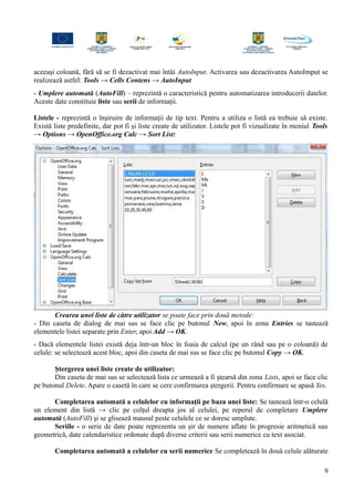 aceeaşi coloană, fără să se fi dezactivat mai întâi AutoInput. Activarea sau dezactivarea AutoImput se
realizează astfel: Tools → Cells Contens → AutoInput
- Umplere automată (AutoFill) – reprezintă o caracteristică pentru automatizarea introducerii datelor.
Aceste date constituie liste sau serii de informaţii.
Listele - reprezintă o înşiruire de informaţii de tip text. Pentru a utiliza o listă ea trebuie să existe.
Există liste predefinite, dar pot fi şi liste create de utilizator. Listele pot fi vizualizate în meniul Tools
→ Options → OpenOffice.org Calc → Sort List:
Crearea unei liste de către utilizator se poate face prin două metode:
- Din caseta de dialog de mai sus se face clic pe butonul New, apoi în zona Entries se tastează
elementele listei separate prin Enter, apoi Add → OK.
- Dacă elementele listei există deja într-un bloc în foaia de calcul (pe un rând sau pe o coloană) de
celule: se selectează acest bloc, apoi din caseta de mai sus se face clic pe butonul Copy → OK.
Ştergerea unei liste create de utilizator:
Din caseta de mai sus se selectează lista ce urmează a fi ştearsă din zona Lists, apoi se face clic
pe butonul Delete. Apare o casetă în care se cere confirmarea ştergerii. Pentru confirmare se apasă Yes.
Completarea automată a celulelor cu informaţii pe baza unei liste: Se tastează într-o celulă
un element din listă → clic pe colţul dreapta jos al celulei, pe reperul de completare Umplere
automată (AutoFill) şi se glisează mausul peste celulele ce se doresc umplute.
Seriile - o serie de date poate reprezenta un şir de numere aflate în progresie aritmetică sau
geometrică, date calendaristice ordonate după diverse criterii sau serii numerice cu text asociat.
Completarea automată a celulelor cu serii numerice Se completează în două celule alăturate
9
 