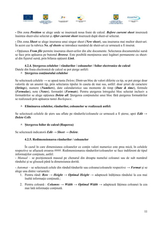 - Din zona Position se alege unde se inserează noua foaie de calcul. Before current sheet inserează
înaintea sheet-ului selectat şi After current sheet inserează după sheet-ul selectat.
- Din zona Sheet se alege inserarea unui singur sheet (New sheet), sau inserarea mai multor sheet-uri.
În acest caz la rubrica No. of sheets se introduce numărul de sheet-uri ce urmează a fi inserat.
- Opţiunea From file permite inserarea sheet-urilor din alte documente. Selectarea documentului sursă
se face prin apăsarea pe butonul Browse. Este posibilă menţinerea unei legături permanente cu sheet-
ul din fişierul sursă, prin bifarea opţiunii Link.
4.2.4. Ştergerea celulelor / rândurilor / coloanelor / foilor electronice de calcul
Datele din foaia electronică de calcul se pot şterge astfel:
 Ştergerea conţinutului celulelor
Se selectează celulele → se apasă tasta Delete; Dintr-un bloc de valori diferite ca tip, se pot şterge doar
valorile de un anumit tip, prin selectarea tipului în caseta de mai sus, astfel: doar şiruri de caractere
(Strings), numere (Numbers), date calendaristice sau momente de timp (Date & time), formule
(Formulas), note (Notes), formatări (Formats). Pentru ştergerea întregului bloc selectat inclusiv a
formatărilor se alege opţiunea Delete all. Ştergerea conţinutului unui bloc fără ştergerea formatărilor
se realizează prin apăsarea tastei Backspace.
 Eliminarea celulelor, rândurilor, coloanelor se realizează astfel:
Se selectează celulele de şters sau aflate pe rândurile/coloanele ce urmează a fi şterse, apoi Edit →
Delete Cells
 Ştergerea foilor de calcul (Ruperea)
Se selectează indicatorii Edit → Sheet → Delete.
4.2.5. Redimensionarea rândurilor / coloanelor
În cazul în care dimensiunea coloanelor ce conţin valori numerice este prea mică, în celulele
respective se afişează eroarea ####. Redimensionarea rândurilor/coloanelor se face indiferent de tipul
informaţiilor conţinute, astfel:
- Manual – se poziţionează mausul pe chenarul din dreapta numelui coloanei sau de sub numărul
rândului şi se glisează până la dimensiunea dorită.
- Automat – se selectează celule din rândul/rândurile sau coloana/coloanele respective → Format şi se
alege una dintre variantele:
1. Pentru rând: Row → Height → Optimal Height → adaptează înălţimea rândului la cea mai
înaltă informaţie conţinută.;
2. Pentru coloană : Columns → Width → Optimal Width → adaptează lăţimea coloanei la cea
mai lată informaţie conţinută.
11
 