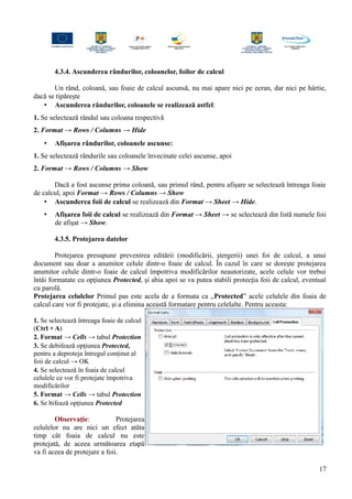 4.3.4. Ascunderea rândurilor, coloanelor, foilor de calcul
Un rând, coloană, sau foaie de calcul ascunsă, nu mai apare nici pe ecran, dar nici pe hârtie,
dacă se tipăreşte
• Ascunderea rândurilor, coloanele se realizează astfel:
1. Se selectează rândul sau coloana respectivă
2. Format → Rows / Columns → Hide
• Afişarea rândurilor, coloanele ascunse:
1. Se selectează rândurile sau coloanele învecinate celei ascunse, apoi
2. Format → Rows / Columns → Show
Dacă a fost ascunse prima coloană, sau primul rând, pentru afişare se selectează întreaga foaie
de calcul, apoi Format → Rows / Columns → Show
• Ascunderea foii de calcul se realizează din Format → Sheet → Hide.
• Afişarea foii de calcul se realizează din Format → Sheet → se selectează din listă numele foii
de afişat → Show.
4.3.5. Protejarea datelor
Protejarea presupune prevenirea editării (modificării, ştergerii) unei foi de calcul, a unui
document sau doar a anumitor celule dintr-o foaie de calcul. În cazul în care se doreşte protejarea
anumitor celule dintr-o foaie de calcul împotriva modificărilor neautorizate, acele celule vor trebui
întâi formatate cu opţiunea Protected, şi abia apoi se va putea stabili protecţia foii de calcul, eventual
cu parolă.
Protejarea celulelor Primul pas este acela de a formata ca „Protected” acele celulele din foaia de
calcul care vor fi protejate, şi a elimina această formatare pentru celelalte. Pentru aceasta:
1. Se selectează întreaga foaie de calcul
(Ctrl + A)
2. Format → Cells → tabul Protection
3. Se debifează opţiunea Protected,
pentru a deproteja întregul conţinut al
foii de calcul → OK
4. Se selectează în foaia de calcul
celulele ce vor fi protejate împotriva
modificărilor
5. Format → Cells → tabul Protection
6. Se bifează opţiunea Protected
Observaţie: Protejarea
celulelor nu are nici un efect atâta
timp cât foaia de calcul nu este
protejată, de aceea următoarea etapă
va fi aceea de protejare a foii.
17
 
