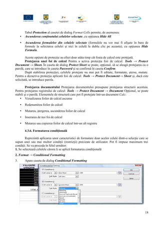 Tabul Protection al casetei de dialog Format Cells permite, de asemenea:
• Ascunderea conţinutului celulelor selectate, cu opţiunea Hide All
• Ascunderea formulelor din celulele selectate (formulele nu vor mai fi afişate în bara de
formule la selectarea celulei şi nici în celulă la dublu clic pe aceasta), cu opţiunea Hide
Formula.
Aceste opţiuni de protecţie au efect doar atâta timp cât foaia de calcul este protejată.
Protejarea unei foi de calcul Pentru a activa protecţia foii de calcul: Tools → Protect
Document → Sheet. În caseta de dialog Protect Sheet se poate, opţional, să se aleagă protejarea cu o
parolă, care se introduce în caseta Password şi se confirmă în caseta Confirm.
După stabilirea protecţiei, celulele protejate nu mai pot fi editate, formatate, şterse, mutate.
Pentru a dezactiva protecţia aplicată foii de calcul: Tools → Protect Document→ Sheet şi, dacă este
solicitată, se introduce parola.
Protejarea documentului Protejarea documentului presupune protejarea structurii acestuia.
Pentru protejarea registrului de calcul: Tools → Protect Document → Document Opţional, se poate
stabili şi o parolă. Elementele de structură care pot fi protejate într-un document Calc:
• Vizualizarea foilor de calcul ascunse
• Redenumirea foilor de calcul
• Mutarea, ştergerea, ascunderea foilor de calcul
• Inserarea de noi foi de calcul
• Mutarea sau copierea foilor de calcul într-un alt registru
4.3.6. Formatarea condiţională
Reprezintă aplicarea unor caracteristici de formatare doar acelor celule dintr-o selecţie care se
supun unei sau mai multor condiţii (restricţii) precizate de utilizator. Pot fi impuse maximum trei
condiţii. Se va proceda în felul următor:
1. Se selectează celulele cărora li se aplică formatarea condiţională
2. Format → Conditional Formatting
3. Apare caseta de dialog Conditional Formatting
18
 