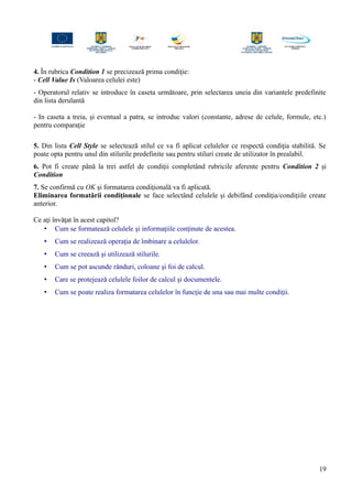 4. În rubrica Condition 1 se precizează prima condiţie:
- Cell Value Is (Valoarea celulei este)
- Operatorul relativ se introduce în caseta următoare, prin selectarea uneia din variantele predefinite
din lista derulantă
- In caseta a treia, şi eventual a patra, se introduc valori (constante, adrese de celule, formule, etc.)
pentru comparaţie
5. Din lista Cell Style se selectează stilul ce va fi aplicat celulelor ce respectă condiţia stabilită. Se
poate opta pentru unul din stilurile predefinite sau pentru stiluri create de utilizator în prealabil.
6. Pot fi create până la trei astfel de condiţii completând rubricile aferente pentru Condition 2 şi
Condition
7. Se confirmă cu OK şi formatarea condiţională va fi aplicată.
Eliminarea formatării condiţionale se face selectând celulele şi debifând condiţia/condiţiile create
anterior.
Ce aţi învăţat în acest capitol?
• Cum se formatează celulele şi informaţiile conţinute de acestea.
• Cum se realizează operaţia de îmbinare a celulelor.
• Cum se creează şi utilizează stilurile.
• Cum se pot ascunde rânduri, coloane şi foi de calcul.
• Care se protejează celulele foilor de calcul şi documentele.
• Cum se poate realiza formatarea celulelor în funcţie de una sau mai multe condiţii.
19
 