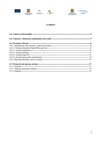 CUPRINS
4.4. Copierea informaţiilor ---------------------------------------------------------------------------------------3
4.5. Căutarea / înlocuirea conţinutului unei celule --------------------------------------------------------- 5
4.6. Formule şi funcţii ---------------------------------------------------------------------------------------------6
4.6.1. Introducerea unei formule - expresie de calcul-----------------------------------------------------------6
4.6.2. Utilizarea funcţiilor OpenOffice.org Calc ----------------------------------------------------------------6
4.6.2.1. Funcţii matematice ----------------------------------------------------------------------------------------9
4.6.2.2. Funcţii statistice ------------------------------------------------------------------------------------------11
4.6.2.3. Funcţia logică IF -----------------------------------------------------------------------------------------12
4.6.2.4. Funcţii pentru date calendaristice ----------------------------------------------------------------------13
4.6.3. Referinţe absolute, mixte şi relative ---------------------------------------------------------------------15
4.7. Prelucrări de tip baze de date ----------------------------------------------------------------------------17
4.7.1. Sortarea ------------------------------------------------------------------------------------------------------17
4.7.2. Filtrarea automată a datelor -------------------------------------------------------------------------------18
4.7.3. Subtotal ------------------------------------------------------------------------------------------------------21
2
 