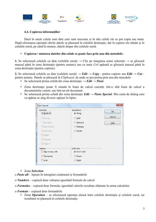 4.4. Copierea informaţiilor
Dacă în unele celule sunt date care sunt necesare şi în alte celule ele se pot copia sau muta.
După efectuarea operaţiei dorite datele se plasează în celulele destinaţie, dar la copiere ele rămân şi în
celulele sursă, pe când la mutare, datele dispar din celulele sursă.
 Copierea / mutarea datelor din celule se poate face prin una din metodele:
1. Se selectează celulele cu date (celulele sursă) → Clic pe marginea zonei selectate → se glisează
mausul până în zona destinaţie (pentru mutare) sau cu tasta Ctrl apăsată se glisează mausul până în
zona destinaţie (pentru copiere).
2. Se selectează celulele cu date (celulele sursă) → Edit → Copy - pentru copiere sau Edit → Cut -
pentru mutare. Datele se plasează în Clipboard, de unde se pot prelua prin una din metodele:
 Se selectează prima celulă din zona destinaţie → Edit → Paste
 Zona destinaţie poate fi situată în foaia de calcul curentă, într-o altă foaie de calcul a
documentului curent, sau într-un alt document.
 Se selectează prima celulă din zona destinaţie Edit → Paste Special. Din casta de dialog care
va apărea se aleg diverse opţiuni în lipire:
 Zona Selection
o Paste all – lipeşte în întregime conţinutul şi formatările
o Numbers – copiază doar valoarea ignorând formula de calcul
o Formulas – copiază doar formula, ignorând valorile rezultate obţinute în urma calculului
o Formats – copiază doar formatările
 Zona Operation – se efectuează operaţia aleasă între celulele destinaţie şi celulele sursă, iar
rezultatul se plasează în celulele destinaţie
3
 