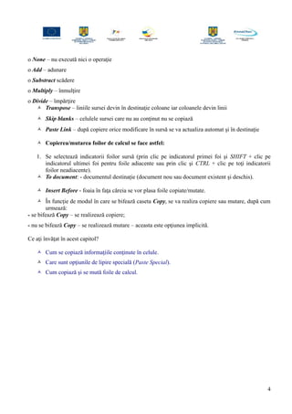 o None – nu execută nici o operaţie
o Add – adunare
o Substract scădere
o Multiply – înmulţire
o Divide – împărţire
 Transpose – liniile sursei devin în destinaţie coloane iar coloanele devin linii
 Skip blanks – celulele sursei care nu au conţinut nu se copiază
 Paste Link – după copiere orice modificare în sursă se va actualiza automat şi în destinaţie
 Copierea/mutarea foilor de calcul se face astfel:
1. Se selectează indicatorii foilor sursă (prin clic pe indicatorul primei foi şi SHIFT + clic pe
indicatorul ultimei foi pentru foile adiacente sau prin clic şi CTRL + clic pe toţi indicatorii
foilor neadiacente).
 To document: - documentul destinaţie (document nou sau document existent şi deschis).
 Insert Before - foaia în faţa căreia se vor plasa foile copiate/mutate.
 În funcţie de modul în care se bifează caseta Copy, se va realiza copiere sau mutare, după cum
urmează:
- se bifează Copy – se realizează copiere;
- nu se bifează Copy – se realizează mutare – aceasta este opţiunea implicită.
Ce aţi învăţat în acest capitol?
 Cum se copiază informaţiile conţinute în celule.
 Care sunt opţiunile de lipire specială (Paste Special).
 Cum copiază şi se mută foile de calcul.
4
 