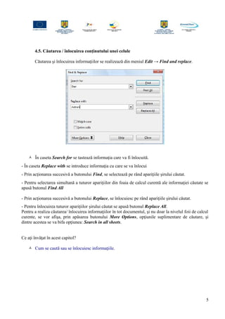 4.5. Căutarea / înlocuirea conţinutului unei celule
Căutarea şi înlocuirea informaţiilor se realizează din meniul Edit → Find and replace.
 În caseta Search for se tastează informaţia care va fi înlocuită.
- În caseta Replace with se introduce informaţia cu care se va înlocui
- Prin acţionarea succesivă a butonului Find, se selectează pe rând apariţiile şirului căutat.
- Pentru selectarea simultană a tuturor apariţiilor din foaia de calcul curentă ale informaţiei căutate se
apasă butonul Find All
- Prin acţionarea succesivă a butonului Replace, se înlocuiesc pe rând apariţiile şirului căutat.
- Pentru înlocuirea tuturor apariţiilor şirului căutat se apasă butonul Replace All.
Pentru a realiza căutarea/ înlocuirea informaţiilor în tot documentul, şi nu doar la nivelul foii de calcul
curente, se vor afişa, prin apăsarea butonului More Options, opţiunile suplimentare de căutare, şi
dintre acestea se va bifa opţiunea: Search in all sheets.
Ce aţi învăţat în acest capitol?
 Cum se caută sau se înlocuiesc informaţiile.
5
 