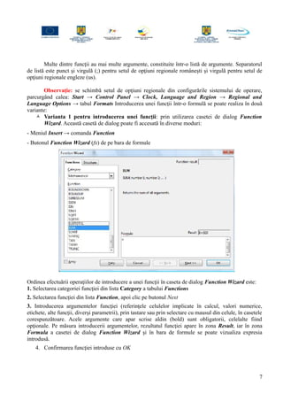 Multe dintre funcţii au mai multe argumente, constituite într-o listă de argumente. Separatorul
de listă este punct şi virgulă (;) pentru setul de opţiuni regionale româneşti şi virgulă pentru setul de
opţiuni regionale engleze (us).
Observaţie: se schimbă setul de opţiuni regionale din configurările sistemului de operare,
parcurgând calea: Start → Control Panel → Clock, Language and Region → Regional and
Language Options → tabul Formats Introducerea unei funcţii într-o formulă se poate realiza în două
variante:
 Varianta 1 pentru introducerea unei funcţii: prin utilizarea casetei de dialog Function
Wizard. Această casetă de dialog poate fi accesată în diverse moduri:
- Meniul Insert → comanda Function
- Butonul Function Wizard (fx) de pe bara de formule
Ordinea efectuării operaţiilor de introducere a unei funcţii în caseta de dialog Function Wizard este:
1. Selectarea categoriei funcţiei din lista Category a tabului Functions
2. Selectarea funcţiei din lista Function, apoi clic pe butonul Next
3. Introducerea argumentelor funcţiei (referinţele celulelor implicate în calcul, valori numerice,
etichete, alte funcţii, diverşi parametrii), prin tastare sau prin selectare cu mausul din celule, în casetele
corespunzătoare. Acele argumente care apar scrise aldin (bold) sunt obligatorii, celelalte fiind
opţionale. Pe măsura introducerii argumentelor, rezultatul funcţiei apare în zona Result, iar în zona
Formula a casetei de dialog Function Wizard şi în bara de formule se poate vizualiza expresia
introdusă.
4. Confirmarea funcţiei introduse cu OK
7
 