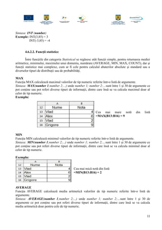 Sintaxa: INT (number)
Exemple: INT(3,85) = 3
INT(-3,85) = -4
4.6.2.2. Funcţii statistice
Între funcţiile din categoria Statistical se regăsesc atât funcţii simple, pentru returnarea mediei
aritmetice, minimului, maximului unui domeniu, numărare (AVERAGE, MIN, MAX, COUNT), dar şi
funcţii statistice mai complexe, cum ar fi cele pentru calculul abaterilor absolute şi standard sau a
diverselor tipuri de distribuţii sau de probabilităţi.
MAX
Funcţia MAX calculează maximul valorilor de tip numeric referite într-o listă de argumente.
Sintaxa: MAX(number 1;number 2;...) unde number 1; number 2;…sunt între 1 şi 30 de argumente ce
pot conţine sau pot referi diverse tipuri de informaţii, dintre care însă se va calcula maximul doar al
celor de tip numeric.
Exemplu:
Cea mai mare notă din listă
=MAX(B13:B16) = 9
MIN
Funcţia MIN calculează minimul valorilor de tip numeric referite într-o listă de argumente.
Sintaxa: MIN(number 1;number 2;...) unde number 1; number 2;…sunt între 1 şi 30 de argumente ce
pot conţine sau pot referi diverse tipuri de informaţii, dintre care însă se va calcula minimul doar al
celor de tip numeric.
Exemplu:
Cea mai mică notă din listă
=MIN(B13:B16) = 2
AVERAGE
Funcţia AVERAGE calculează media aritmetică valorilor de tip numeric referite într-o listă de
argumente.
Sintaxa: AVERAGE(number 1;number 2;...) unde number 1; number 2;…sunt între 1 şi 30 de
argumente ce pot conţine sau pot referi diverse tipuri de informaţii, dintre care însă se va calcula
media aritmetică doar pentru cele de tip numeric.
11
 