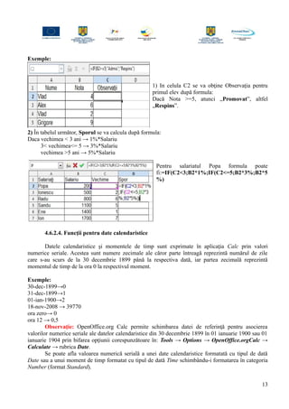 Exemple:
1) In celula C2 se va obţine Observaţia pentru
primul elev după formula:
Dacă Nota >=5, atunci „Promovat”, altfel
„Respins”.
2) În tabelul următor, Sporul se va calcula după formula:
Daca vechimea < 3 ani → 1%*Salariu
3< vechimea<= 5 → 3%*Salariu
vechimea >5 ani → 5%*Salariu
Pentru salariatul Popa formula poate
fi:=IF(C2<3;B2*1%;IF(C2<=5;B2*3%;B2*5
%)
4.6.2.4. Funcţii pentru date calendaristice
Datele calendaristice şi momentele de timp sunt exprimate în aplicaţia Calc prin valori
numerice seriale. Acestea sunt numere zecimale ale căror parte întreagă reprezintă numărul de zile
care s-au scurs de la 30 decembrie 1899 până la respectiva dată, iar partea zecimală reprezintă
momentul de timp de la ora 0 la respectivul moment.
Exemple:
30-dec-1899→0
31-dec-1899→1
01-ian-1900→2
18-nov-2008 → 39770
ora zero→ 0
ora 12 → 0,5
Observaţie: OpenOffice.org Calc permite schimbarea datei de referinţă pentru asocierea
valorilor numerice seriale ale datelor calendaristice din 30 decembrie 1899 în 01 ianuarie 1900 sau 01
ianuarie 1904 prin bifarea opţiunii corespunzătoare în: Tools → Options → OpenOffice.orgCalc →
Calculate → rubrica Date.
Se poate afla valoarea numerică serială a unei date calendaristice formatată cu tipul de dată
Date sau a unui moment de timp formatat cu tipul de dată Time schimbându-i formatarea în categoria
Number (format Standard).
13
 