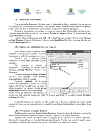 2.1.3. Repornirea calculatorului
Pentru comanda Repornire (Restart) avem la îndemână un buton amplasat chiar pe carcasa
calculatorului (la calculatoarele cu unitate). Este o variantă brutală de restartare a sistemului de operare,
pe care o folosim doar în urma blocării iremediabile a funcţionării sistemului de operare.
Repornirea sistemului de operare este cea pe care o obţinem dacă folosim chiar interfaţa grafică:
- butonul start deschide meniul din care alegem Închidere Computer (Turn Off Computer) şi apoi
alegem Repornire (Restart).
- putem folosii combinaţia de taste Ctrl + Alt + Delete (apăsate simultan). Din fereastra Manager
activităţi Windows (Windows Task Manager) alegem meniul Închidere (Shut Down), de unde selectăm apoi
comanda Repornire (Restart).
2.1.4. Oprirea unei aplicaţii care nu mai răspunde
Există situaţii în care o aplicaţie nu mai
răspunde la comenzi (se blochează). Cea mai
bună soluţie în astfel de cazuri este oprirea ei.
Pentru a opri o aplicaţie folosim
combinaţia de taste Ctrl+Alt+Delete (apăsate
simultan).
Este comanda ce porneşte o
componentă a sistemului de operare numită
Manager activităţi Windows (Windows Task
Manager).
Fereastra Manager activităţi Windows
(Windows Task Manager) oferă informaţii
despre aplicaţiile aflate în execuţie.
Capitolul Aplicaţii (Applications)
conţine lista aplicaţiilor şi starea lor (Status):
despre cele care se execută corect se spune că
rulează (running), iar despre celelalte că nu
mai răspund la comenzi (not responding).
Pentru oprirea din execuţie a unei aplicaţii, ea
trebuie mai întâi selectată (aleasă din listă). Va fi apoi specificată (cu un clic) operaţia Închidere
activitate (End Task).
În general blocarea unei aplicaţii nu aduce după sine şi blocarea sistemului de operare. Dacă
sistemul de operare nu mai răspunde la nicio comandă, nu ne rămâne decât să apăsăm butonul Reset de pe
carcasă.
2.1.5. Proprietăţile sistemului de calcul
După cum ştim, un sistem de calcul (calculator) este format din două părţi distincte: sistemul de
operare (partea software), şi unitatea centrală împreună cu perifericele (partea hardware).
Alegerea unui sistem de operare care va funcţiona pe un calculator este foarte importantă.
Sisteme de operare diferite pot oferi facilităţi şi aplicaţii diferite. Periodic este posibil să apară versiuni
îmbunătăţite (corectate) ale sistemului de operare, identificate prin numere de versiune.
6
 