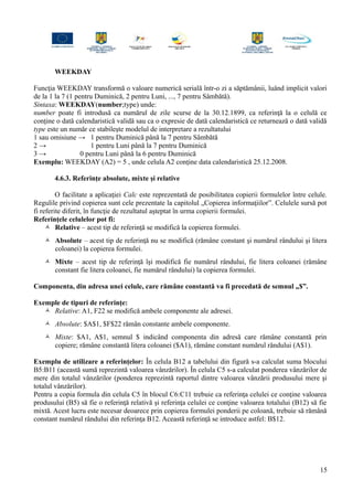 WEEKDAY
Funcţia WEEKDAY transformă o valoare numerică serială într-o zi a săptămânii, luând implicit valori
de la 1 la 7 (1 pentru Duminică, 2 pentru Luni, ..., 7 pentru Sâmbătă).
Sintaxa: WEEKDAY(number;type) unde:
number poate fi introdusă ca numărul de zile scurse de la 30.12.1899, ca referinţă la o celulă ce
conţine o dată calendaristică validă sau ca o expresie de dată calendaristică ce returnează o dată validă
type este un număr ce stabileşte modelul de interpretare a rezultatului
1 sau omisiune → 1 pentru Duminică până la 7 pentru Sâmbătă
2 → 1 pentru Luni până la 7 pentru Duminică
3 → 0 pentru Luni până la 6 pentru Duminică
Exemplu: WEEKDAY (A2) = 5 , unde celula A2 conţine data calendaristică 25.12.2008.
4.6.3. Referinţe absolute, mixte şi relative
O facilitate a aplicaţiei Calc este reprezentată de posibilitatea copierii formulelor între celule.
Regulile privind copierea sunt cele prezentate la capitolul „Copierea informaţiilor”. Celulele sursă pot
fi referite diferit, în funcţie de rezultatul aşteptat în urma copierii formulei.
Referinţele celulelor pot fi:
 Relative – acest tip de referinţă se modifică la copierea formulei.
 Absolute – acest tip de referinţă nu se modifică (rămâne constant şi numărul rândului şi litera
coloanei) la copierea formulei.
 Mixte – acest tip de referinţă îşi modifică fie numărul rândului, fie litera coloanei (rămâne
constant fie litera coloanei, fie numărul rândului) la copierea formulei.
Componenta, din adresa unei celule, care rămâne constantă va fi precedată de semnul „$”.
Exemple de tipuri de referinţe:
 Relative: A1, F22 se modifică ambele componente ale adresei.
 Absolute: $A$1, $F$22 rămân constante ambele componente.
 Mixte: $A1, A$1, semnul $ indicând componenta din adresă care rămâne constantă prin
copiere; rămâne constantă litera coloanei ($A1), rămâne constant numărul rândului (A$1).
Exemplu de utilizare a referinţelor: În celula B12 a tabelului din figură s-a calculat suma blocului
B5:B11 (această sumă reprezintă valoarea vânzărilor). În celula C5 s-a calculat ponderea vânzărilor de
mere din totalul vânzărilor (ponderea reprezintă raportul dintre valoarea vânzării produsului mere şi
totalul vânzărilor).
Pentru a copia formula din celula C5 în blocul C6:C11 trebuie ca referinţa celulei ce conţine valoarea
produsului (B5) să fie o referinţă relativă şi referinţa celulei ce conţine valoarea totalului (B12) să fie
mixtă. Acest lucru este necesar deoarece prin copierea formulei ponderii pe coloană, trebuie să rămână
constant numărul rândului din referinţa B12. Această referinţă se introduce astfel: B$12.
15
 