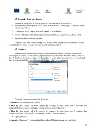 4.7. Prelucrări de tip baze de date
Prelucrările de tip baze de date se aplică în Calc unor tabele alcătuite astfel:
 Primul rând conţine în fiecare celulă câte o etichetă numită „nume câmp” şi care este numele
coloanei respective.
 Următoarele rânduri conţin informaţii specifice fiecărui câmp.
 Tabelul tip bază de date se termină automat când întâlneşte un rând sau o coloană liberă.
 Nu conţine celule îmbinate (Merge).
Selectarea unui tabel cu structură tip bază de date pentru operaţiuni specifice se face cu clic
oriunde în tabel, nefiind necesară marcarea vizuală a întregului tabel.
4.7.1. Sortarea
Sortarea reprezintă ordonarea înregistrărilor unui tabel în ordine alfabetică, numerică sau
cronologică, ascendent sau descendent, după unul sau mai multe criterii de sortare. Datele dintr-un
bloc de celule pot fi afişate ascendent sau descendent în ordine alfabetică, numerică sau cronologică
dacă se selectează tabelul cu clic în orice celulă Data → Sort şi se precizează:
 Coloanele care constituie criteriul de sortare:
o Sort by (Sortare după) - primul criteriu
o Then by (Apoi după) - al doilea criteriu de ordonare, în urma căruia vor fi ordonate doar
înregistrările care au valori identice pe coloana primului criteriu de sortare
o Then by (Apoi după) - al treilea criteriu de ordonare, în urma căruia vor fi ordonate doar
înregistrările ce au valori identice pe coloanele primelor criterii de sortare
 Tipul ordonării:
o Ascending (Ascendent) – ordonează datele crescător alfabetic, numeric sau cronologic.
17
 