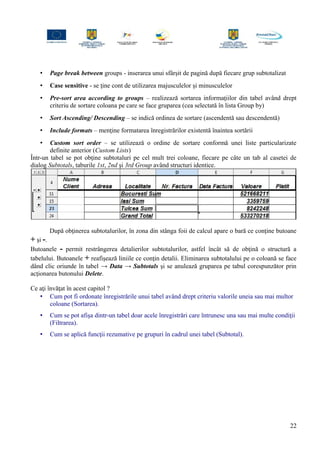 • Page break between groups - inserarea unui sfârşit de pagină după fiecare grup subtotalizat
• Case sensitive - se ţine cont de utilizarea majusculelor şi minusculelor
• Pre-sort area according to groups – realizează sortarea informaţiilor din tabel având drept
criteriu de sortare coloana pe care se face gruparea (cea selectată în lista Group by)
• Sort Ascending/ Descending – se indică ordinea de sortare (ascendentă sau descendentă)
• Include formats – menţine formatarea înregistrărilor existentă înaintea sortării
• Custom sort order – se utilizează o ordine de sortare conformă unei liste particularizate
definite anterior (Custom Lists)
Într-un tabel se pot obţine subtotaluri pe cel mult trei coloane, fiecare pe câte un tab al casetei de
dialog Subtotals, taburile 1st, 2nd şi 3rd Group având structuri identice.
După obţinerea subtotalurilor, în zona din stânga foii de calcul apare o bară ce conţine butoane
+ şi -.
Butoanele - permit restrângerea detalierilor subtotalurilor, astfel încât să de obţină o structură a
tabelului. Butoanele + reafişează liniile ce conţin detalii. Eliminarea subtotalului pe o coloană se face
dând clic oriunde în tabel → Data → Subtotals şi se anulează gruparea pe tabul corespunzător prin
acţionarea butonului Delete.
Ce aţi învăţat în acest capitol ?
• Cum pot fi ordonate înregistrările unui tabel având drept criteriu valorile uneia sau mai multor
coloane (Sortarea).
• Cum se pot afişa dintr-un tabel doar acele înregistrări care întrunesc una sau mai multe condiţii
(Filtrarea).
• Cum se aplică funcţii rezumative pe grupuri în cadrul unei tabel (Subtotal).
22
 