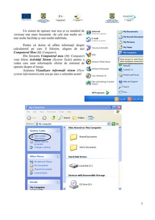Un sistem de operare mai nou şi cu numărul de
versiune mai mare înseamnă –de cele mai multe ori –
mai multe facilităţi şi mai multă stabilitate.
Pentru că dorim să aflăm informaţii despre
calculatorul pe care îl folosim, alegem de aici
Computerul Meu (My Computer).
Din fereastra Computerul meu (My Computer)
vom folosi Activităţi Sistem (System Tasks) pentru a
vedea care sunt informaţiile oferite de sistemul de
operare despre el însuşi.
Acţiunea Vizualizare informaţii sistem (View
system information) este cea pe care o selectăm acum!
7
 