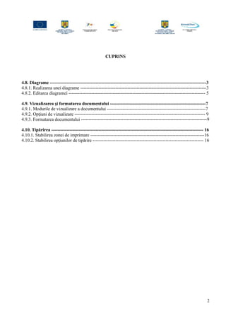 CUPRINS
4.8. Diagrame -------------------------------------------------------------------------------------------------------3
4.8.1. Realizarea unei diagrame -----------------------------------------------------------------------------------3
4.8.2. Editarea diagramei ------------------------------------------------------------------------------------------ 5
4.9. Vizualizarea şi formatarea documentului ---------------------------------------------------------------7
4.9.1. Modurile de vizualizare a documentului -----------------------------------------------------------------7
4.9.2. Opţiuni de vizualizare -------------------------------------------------------------------------------------- 9
4.9.3. Formatarea documentului -----------------------------------------------------------------------------------9
4.10. Tipărirea ---------------------------------------------------------------------------------------------------- 16
4.10.1. Stabilirea zonei de imprimare ---------------------------------------------------------------------------16
4.10.2. Stabilirea opţiunilor de tipărire ------------------------------------------------------------------------- 16
2
 