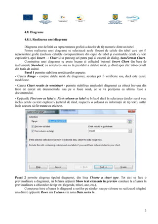 4.8. Diagrame
4.8.1. Realizarea unei diagrame
Diagrama este definită ca reprezentarea grafică a datelor de tip numeric dintr-un tabel.
Pentru realizarea unei diagrame se selectează acele blocuri de celule din tabel care vor fi
reprezentate grafic (inclusiv celulele corespunzătoare din capul de tabel şi eventualele celule cu text
explicativ), apoi Insert → Chart şi se parcurg cei patru paşi ai casetei de dialog AutoFormat Chart.
Construirea unei diagrame se poate începe şi utilizând butonul Insert Chart din bara de
instrumente Standard, cu selectarea sau nu în prealabil a datelor sursă, şi dând apoi clic într-o celulă
din foaia de calcul.
Pasul 1 permite stabilirea următoarelor aspecte:
- Caseta Range - conţine datele sursă ale diagramei; acestea pot fi verificate sau, dacă este cazul,
modificate.
- Caseta Chart results in worksheet - permite stabilirea amplasării diagramei ca obiect într-una din
foile de calcul ale documentului sau pe o foaie nouă, ce se va poziţiona ca ultima foaie a
documentului.
- Opţiunile First row as label şi First column as label se bifează dacă în selectarea datelor sursă s-au
inclus celule cu text explicativ (antetul de rând, respectiv o coloană cu informaţii de tip text), astfel
încât acestea să fie tratate ca etichete.
Pasul 2 permite alegerea tipului diagramei, din lista Choose a chart type. Tot aici se face o
previzualizare a diagramei, iar bifarea opţiunii Show text elements in preview conduce la afişarea în
previzualizare a obiectelor de tip text (legende, titluri, axe, etc.).
Comutarea între afişarea în diagramă a seriilor pe rânduri sau pe coloane se realizează alegând
una dintre opţiunile Rows sau Columns în zona Data series in.
3
 