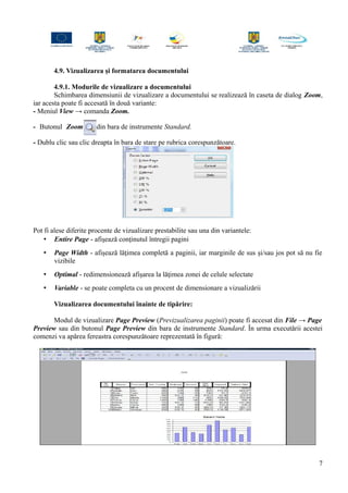 4.9. Vizualizarea şi formatarea documentului
4.9.1. Modurile de vizualizare a documentului
Schimbarea dimensiunii de vizualizare a documentului se realizează în caseta de dialog Zoom,
iar acesta poate fi accesată în două variante:
- Meniul View → comanda Zoom.
- Butonul Zoom din bara de instrumente Standard.
- Dublu clic sau clic dreapta în bara de stare pe rubrica corespunzătoare.
Pot fi alese diferite procente de vizualizare prestabilite sau una din variantele:
• Entire Page - afişează conţinutul întregii pagini
• Page Width - afişează lăţimea completă a paginii, iar marginile de sus şi/sau jos pot să nu fie
vizibile
• Optimal - redimensionează afişarea la lăţimea zonei de celule selectate
• Variable - se poate completa cu un procent de dimensionare a vizualizării
Vizualizarea documentului înainte de tipărire:
Modul de vizualizare Page Preview (Previzualizarea paginii) poate fi accesat din File → Page
Preview sau din butonul Page Preview din bara de instrumente Standard. În urma executării acestei
comenzi va apărea fereastra corespunzătoare reprezentată în figură:
7
 