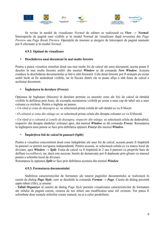 Se revine în modul de vizualizare Normal de editare se realizează cu View → Normal.
Întreruperile de pagină sunt vizibile şi în modul Normal de vizualizare după revenirea din Page
Preview sau Page Break Preview. Operaţiile de inserare şi ştergere de întreruperi de pagină manuale
pot fi efectuate şi în modul Normal.
4.9.2. Opţiuni de vizualizare
• Deschiderea unui document în mai multe ferestre
Pentru a putea vizualiza simultan două sau mai multe foi de calcul ale unui document, acesta poate fi
deschis în mai multe ferestre astfel: din meniul Window se dă comanda New Window. Aceasta
conduce la deschiderea documentului şi într-o altă fereastră. Cele două ferestre pot fi aranjate pe ecran
astfel încât să fie amândouă vizibile, iar în fiecare dintre ele se poate afişa o altă foaie de calcul a
aceluiaşi document.
• Îngheţarea în derulare (Freeze)
Opţiunea de îngheţare (blocare) în derulare permite ca anumite zone ale foii de calcul să rămână
vizibile la defilarea prin foaie, de exemplu menţinerea vizibilă pe ecran a unui cap de tabel sau a unei
coloane cu etichete. Pentru a îngheţa un panou:
- Un rând şi zona de deasupra sa: se selectează prima celulă de sub rândul ce va fi blocat
- O coloană şi zona din stânga sa: se selectează prima celula din dreapta coloanei ce va fi blocată
- Un rând şi o coloană şi zonele de deasupra, respectiv din stânga: se selectează celula de dedesubtul,
respectiv din dreapta rândului/ coloanei apoi, din meniul Window se dă comanda Freeze. Renunţarea
la îngheţarea unui panou se face prin debifarea opţiunii Freeze din meniul Window.
• Împărţirea foii de calcul în panouri (Split)
Pentru a vizualiza concomitent două zone îndepărtate ale unei foi de calcul, aceasta poate fi împărţită
în panouri ce permit navigarea independentă. Pentru aceasta, se selectează celula ce va marca locul de
divizare, apoi Window → Split. Foaia de calcul va fi împărţită în 2 sau 4 panouri cu propriile bare de
defilare (scrollbars), iar, dacă este necesar, barele de demarcaţie pot fi deplasate prin glisare cu mausul
pentru a schimba locul de divizare.
Renunţarea la opţiunea Split se face prin debifarea acesteia din meniul Window.
4.9.3. Formatarea documentului
Stabilirea caracteristicilor de formatare ale tuturor paginilor documentului se realizează în
caseta de dialog Page Style, care se deschide la comanda Format → Page. Caseta de dialog prezintă
şapte taburi (file), şi anume:
- Tabul Organizer al casetei de dialog Page Style permite vizualizarea caracteristicilor de formatare
ale stilului de pagină curent, crearea de noi stiluri sau modificarea unui stil existent. Vor putea fi
schimbate doar numele stilurilor create manual, nu şi a celor predefinite.
9
 