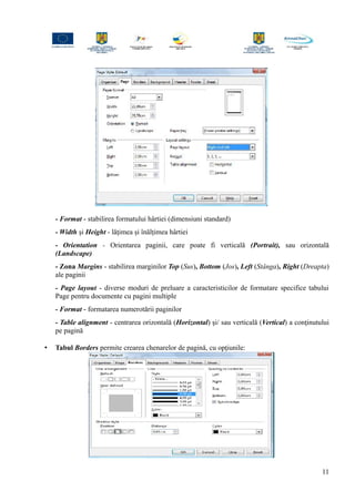 - Format - stabilirea formatului hârtiei (dimensiuni standard)
- Width şi Height - lăţimea şi înălţimea hârtiei
- Orientation - Orientarea paginii, care poate fi verticală (Portrait), sau orizontală
(Landscape)
- Zona Margins - stabilirea marginilor Top (Sus), Bottom (Jos), Left (Stânga), Right (Dreapta)
ale paginii
- Page layout - diverse moduri de preluare a caracteristicilor de formatare specifice tabului
Page pentru documente cu pagini multiple
- Format - formatarea numerotării paginilor
- Table alignment - centrarea orizontală (Horizontal) şi/ sau verticală (Vertical) a conţinutului
pe pagină
• Tabul Borders permite crearea chenarelor de pagină, cu opţiunile:
11
 
