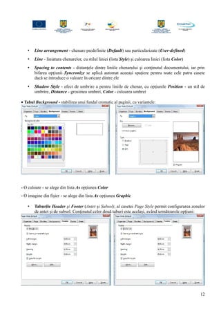 • Line arrangement - chenare predefinite (Default) sau particularizate (User-defined)
• Line - liniatura chenarelor, cu stilul liniei (lista Style) şi culoarea liniei (lista Color)
• Spacing to contents - distanţele dintre liniile chenarului şi conţinutul documentului, iar prin
bifarea opţiunii Syncronize se aplică automat aceeaşi spaţiere pentru toate cele patru casete
dacă se introduce o valoare în oricare dintre ele
• Shadow Style - efect de umbrire a pentru liniile de chenar, cu opţiunile Position - un stil de
umbrire, Distance - grosimea umbrei, Color - culoarea umbrei
• Tabul Background - stabilirea unui fundal cromatic al paginii, cu variantele:
- O culoare - se alege din lista As opţiunea Color
- O imagine din fişier - se alege din lista As opţiunea Graphic
• Taburile Header şi Footer (Antet şi Subsol), al casetei Page Style permit configurarea zonelor
de antet şi de subsol. Conţinutul celor două taburi este acelaşi, având următoarele opţiuni:
12
 
