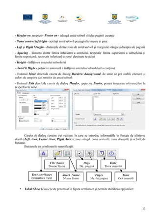 - Header on, respectiv Footer on - adaugă antet/subsol stilului paginii curente
- Same content left/right - acelaşi antet/subsol pe paginile impare şi pare
- Left şi Right Margin - distanţele dintre zona de antet/subsol şi marginile stânga şi dreapta ale paginii
- Spacing - distanţa dintre limita inferioară a antetului, respectiv limita superioară a subsolului şi
limita superioară, respectiv inferioară a zonei destinate textului
- Height - înălţimea antetului/subsolului
- AutoFit Hight - potrivire automată a înălţimii antetului/subsolului la conţinut
- Butonul More deschide caseta de dialog Borders/ Background, de unde se pot stabili chenare şi
culori de umplere ale zonelor de antet/subsol.
- Butonul Edit deschide caseta de dialog Header, respectiv Footer, pentru inserarea informaţiilor în
respectivele zone.
Caseta de dialog conţine trei secţiuni în care se introduc informaţiile în funcţie de alinierea
dorită (Left Area, Center Area, Right Area) (zona stângă, zona centrală, zona dreaptă) şi o bară de
butoane.
Butoanele au următoarele semnificaţii:
• Tabul Sheet (Foaie) este prezentat în figura următoare şi permite stabilirea opţiunilor:
13
 