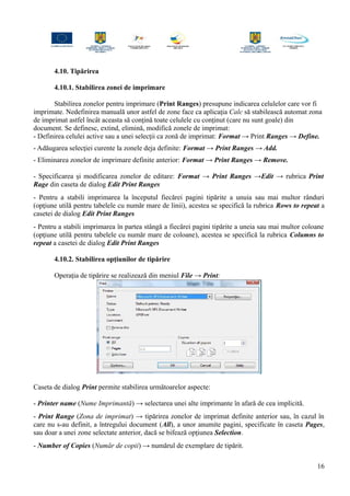 4.10. Tipărirea
4.10.1. Stabilirea zonei de imprimare
Stabilirea zonelor pentru imprimare (Print Ranges) presupune indicarea celulelor care vor fi
imprimate. Nedefinirea manuală unor astfel de zone face ca aplicaţia Calc să stabilească automat zona
de imprimat astfel încât aceasta să conţină toate celulele cu conţinut (care nu sunt goale) din
document. Se definesc, extind, elimină, modifică zonele de imprimat:
- Definirea celulei active sau a unei selecţii ca zonă de imprimat: Format → Print Ranges → Define.
- Adăugarea selecţiei curente la zonele deja definite: Format → Print Ranges → Add.
- Eliminarea zonelor de imprimare definite anterior: Format → Print Ranges → Remove.
- Specificarea şi modificarea zonelor de editare: Format → Print Ranges →Edit → rubrica Print
Rage din caseta de dialog Edit Print Ranges
- Pentru a stabili imprimarea la începutul fiecărei pagini tipărite a unuia sau mai multor rânduri
(opţiune utilă pentru tabelele cu număr mare de linii), acestea se specifică la rubrica Rows to repeat a
casetei de dialog Edit Print Ranges
- Pentru a stabili imprimarea în partea stângă a fiecărei pagini tipărite a uneia sau mai multor coloane
(opţiune utilă pentru tabelele cu număr mare de coloane), acestea se specifică la rubrica Columns to
repeat a casetei de dialog Edit Print Ranges
4.10.2. Stabilirea opţiunilor de tipărire
Operaţia de tipărire se realizează din meniul File → Print:
Caseta de dialog Print permite stabilirea următoarelor aspecte:
- Printer name (Nume Imprimantă) → selectarea unei alte imprimante în afară de cea implicită.
- Print Range (Zona de imprimat) → tipărirea zonelor de imprimat definite anterior sau, în cazul în
care nu s-au definit, a întregului document (All), a unor anumite pagini, specificate în caseta Pages,
sau doar a unei zone selectate anterior, dacă se bifează opţiunea Selection.
- Number of Copies (Număr de copii) → numărul de exemplare de tipărit.
16
 