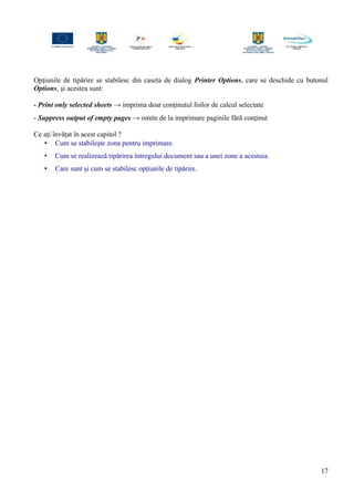 Opţiunile de tipărire se stabilesc din caseta de dialog Printer Options, care se deschide cu butonul
Options, şi acestea sunt:
- Print only selected sheets → imprima doar conţinutul foilor de calcul selectate
- Suppress output of empty pages → omite de la imprimare paginile fără conţinut
Ce aţi învăţat în acest capitol ?
• Cum se stabileşte zona pentru imprimare.
• Cum se realizează tipărirea întregului document sau a unei zone a acestuia.
• Care sunt şi cum se stabilesc opţiunile de tipărire.
17
 