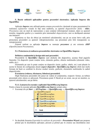 5. Bazele utilizării aplicaţiilor pentru prezentări electronice; Aplicaţia Impress din
OpenOffice
Aplicaţia Impress este utilizată pentru crearea prezentărilor, destinată să ajute prezentatorul în
realizarea expunerilor vizuale în faţa unui auditoriu, cu ajutorul diapozitivelor (folii) - slides.
Prezentarea este un mod de reprezentare a unui conţinut informaţional (noţiuni, date) cu ajutorul
textelor, imaginilor grafice şi a sunetelor prin intermediul diapozitivelor, care se desfăşoară automat
sau interactiv.
Expunerea se face de obicei pe monitorul calculatorului, sau pe un ecran într-o sală, prin
proiectarea prezentării cu ajutorul videoproiectorului; sau prezentare prin folii transparente cu
retroproiectorul.
Fişierul realizat cu aplicaţia Impress se numeşte prezentare şi are extensia .ODP
(OpenDocument Presentation).
5.1. Proiectarea şi realizarea prezentărilor electronice cu OpenOffice Impress
Definirea conţinutului şi design-ului unei prezentări.
Prezentările în OpenOffice Impress sunt alcătuite din diapozitive, acestea fiind paginile
fişierului. Un diapozitiv poate conţine texte, elemente grafice, obiecte multimedia (elemente video,
audio, etc.).
Elementele pe care le poate conţine un diapozitiv (texte, grafice, tabele, etc.) sunt plasate în
acesta în funcţie de configuraţia aleasă (aspect diapozitiv). OpenOffice.org Impress oferă mai multe
formate de bază ce combină în diverse moduri textele, graficele, elementele multimedia în cadrul
diapozitivului.
Executarea (rularea, efectuarea, folosirea) prezentării.
După finalizarea prezentării din punct de vedere al conţinutului, respectiv formei, ea trebuie
prezentată celor cărora se adresează. Prezentarea poate fi făcută pe un ecran, sau pe un monitor, cu
ajutorul calculatorului, sau pe hârtie.
5.1.1. Lansarea în execuţie a aplicaţiei OpenOffice.org Impress
Pentru a lansa în execuţie aplicaţia OpenOffice.org Impress urmaţi calea:
 Executaţi clic pe Start → All Programs → OpenOffice.org →. OpenOffice.org Impress
 Se deschide fereastra Expertului în realizare de prezentări - Presentation Wizard care propune
primul pas în deschiderea aplicaţiei, precum şi primul pas în crearea sau deschiderea unui
3
 
