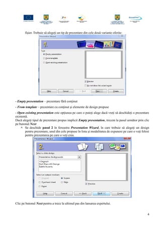 fişier. Trebuie să alegeţi un tip de prezentare din cele două variante oferite:
- Empty presentation – prezentare fără conţinut
- From template – prezentare cu conţinut şi elemente de design propuse
- Open existing presentation este opţiunea pe care o puteţi alege dacă vreţi să deschideţi o prezentare
existentă.
Dacă alegeţi tipul de prezentare propus implicit Empty presentation, trecem la pasul următor prin clic
pe butonul Next
 Se deschide pasul 2 în fereastra Presentation Wizard, în care trebuie să alegeţi un design
pentru prezentare, unul din cele propuse în lista şi modalitatea de expunere pe care o veţi folosi
pentru prezentarea pe care o veţi crea.
Clic pe butonul Next pentru a trece la ultimul pas din lansarea expertului.
4
 