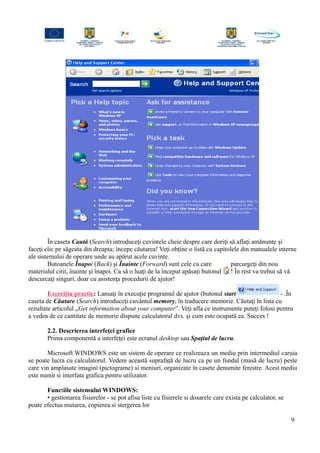 În caseta Caută (Search) introduceţi cuvintele cheie despre care doriţi să aflaţi amănunte şi
faceţi clic pe săgeata din dreapta; începe căutarea! Veţi obţine o listă cu capitolele din manualele interne
ale sistemului de operare unde au apărut acele cuvinte.
Butoanele Înapoi (Back) şi Înainte (Forward) sunt cele cu care parcurgeţi din nou
materialul citit, înainte şi înapoi. Ca să o luaţi de la început apăsaţi butonul ! În rest va trebui să vă
descurcaţi singuri, doar cu asistenţa procedurii de ajutor!
Exerciţiu practic: Lansaţi în execuţie programul de ajutor (butonul start - .În
caseta de Căutare (Search) introduceţi cuvântul memory, în traducere memorie. Căutaţi în lista cu
rezultate articolul „Get information about your computer”. Veţi afla ce instrumente puteţi folosi pentru
a vedea de ce cantitate de memorie dispune calculatorul dvs. şi cum este ocupată ea. Succes !
2.2. Descrierea interfeţei grafice
Prima componentă a interfeţei este ecranul desktop sau Spaţiul de lucru.
Microsoft WINDOWS este un sistem de operare ce realizeaza un mediu prin intermediul caruia
se poate lucra cu calculatorul. Vedem această suprafaţă de lucru ca pe un fundal (masă de lucru) peste
care vin amplasate imagini (pictograme) si meniuri, organizate în casete denumite ferestre. Acest mediu
este numit si interfata grafica pentru utilizator.
Functiile sistemului WINDOWS:
• gestionarea fisierelor - se pot afisa liste cu fisierele si dosarele care exista pe calculator, se
poate efectua mutarea, copierea si stergerea lor
9
 