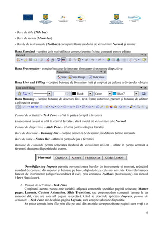 - Bara de titlu (Title bar)
- Bara de meniu (Menu bar)
- Barele de instrumente (Toolbars) corespunzătoare modului de vizualizare Normal şi anume:
Bara Standard - conţine cele mai utilizate comenzi pentru fişiere, comenzi pentru editare
Bara Presentation - conţine butoane de inserare, formatare şi expunere diapozitive
Bara Line and Filling – conţine butoane de formatare linii şi umpleri cu culoare a diverselor obiecte
Bara Drawing – conţine butoane de desenare linii, text, forme automate, precum şi butoane de editare
a obiectelor create
Panoul de activităţi - Task Pane – aflat în partea dreaptă a ferestrei
Diapozitivul curent se află în centrul ferestrei, dacă modul de vizualizare este Normal
Panoul de diapozitive – Slide Pane – aflat în partea stângă a ferestrei
Bara de desenare – Drawing Bar – conţine comenzi de desenare, modificare forme automate
Bara de stare – Status Bar - aflată în partea de jos a ferestrei
Butoane de comandă pentru selectarea modului de vizualizare utilizat – aflate în partea centrală a
ferestrei, deasupra diapozitivului curent.
OpenOffice.org Impress permite personalizarea barelor de instrumente şi meniuri, reducând
numărul de comenzi din meniuri şi butoane pe bare, afişându-le pe cele mai utilizate. Controlul asupra
barelor de instrumente (afişare/ascundere) îl aveţi prin comanda Toolbars (Instrumente) din meniul
View (Vizualizare).
 Panoul de activitate - Task Pane
Conţinutul acestui panou este variabil, afişează comenzile specifice paginii selectate: Master
pages, Layouts, Custom Animation, Slide Transition, sau corespunzător comenzii lansate la un
moment dat, care are asociată pagina respectivă. Când se deschide aplicaţia Impress, panoul de
activitate – Task Pane are deschisă pagina Layouts, care conţine şabloane diapozitiv.
Se poate comuta între file prin clic pe unul din antetele corespunzătoare paginii care vreţi s-o
6
 