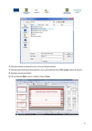 3. Selectaţi unitatea şi dosarul în care a fost salvată prezentarea
4. Selectaţi tipul (formatul) documentului, care se deschide din lista Files of type (tipuri de fişiere)
5. Selectaţi numele prezentării
6. Clic pe butonul Open, sau în varianta a doua, Create.
8
 