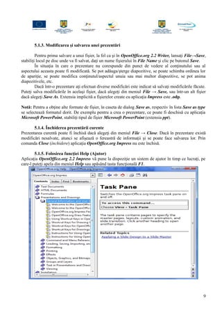 5.1.3. Modificarea şi salvarea unei prezentări
Pentru prima salvare a unui fişier, la fel ca şi în OpenOffice.org 2.2 Writer, lansaţi File→Save,
stabiliţi locul pe disc unde va fi salvat, daţi un nume fişierului în File Name şi clic pe butonul Save.
În situaţia în care o prezentare nu corespunde din punct de vedere al conţinutului sau al
aspectului aceasta poate fi modificată. Se pot adăuga/şterge diapozitive, se poate schimba ordinea lor
de apariţie, se poate modifica conţinutul/aspectul unuia sau mai multor diapozitive, se pot anima
diapozitivele, etc.
Dacă într-o prezentare aţi efectuat diverse modificări este indicat să salvaţi modificările făcute.
Puteţi salva modificările în acelaşi fişier, dacă alegeţi din meniul File → Save, sau într-un alt fişier
dacă alegeţi Save As. Extensia implicită a fişierelor create cu aplicaţia Impress este .odp.
Notă: Pentru a obţine alte formate de fişier, în caseta de dialog Save as, respectiv în lista Save as type
se selectează formatul dorit. De exemplu pentru a crea o prezentare, ce poate fi deschisă cu aplicaţia
Microsoft PowerPoint, stabiliţi tipul de fişier Microsoft PowerPoint (extensia ppt).
5.1.4. Închiderea prezentării curente
Prezentarea curentă poate fi închisă dacă alegeţi din meniul File → Close. Dacă în prezentare există
modificări nesalvate, atunci se afişează o fereastră de informaţii şi se poate face salvarea lor. Prin
comanda Close (închidere) aplicaţia OpenOffice.org Impress nu este închisă.
5.1.5. Folosirea funcţiei Help (Ajutor)
Aplicaţia OpenOffice.org 2.2 Impress vă pune la dispoziţie un sistem de ajutor în timp ce lucraţi, pe
care-l puteţi apela din meniul Help sau apăsând tasta funcţională F1.
9
 