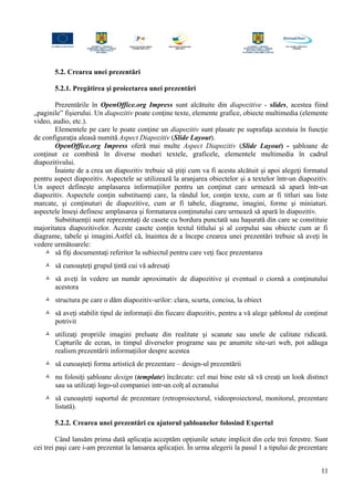 5.2. Crearea unei prezentări
5.2.1. Pregătirea şi proiectarea unei prezentări
Prezentările în OpenOffice.org Impress sunt alcătuite din diapozitive - slides, acestea fiind
„paginile” fişierului. Un diapozitiv poate conţine texte, elemente grafice, obiecte multimedia (elemente
video, audio, etc.).
Elementele pe care le poate conţine un diapozitiv sunt plasate pe suprafaţa acestuia în funcţie
de configuraţia aleasă numită Aspect Diapozitiv (Slide Layout).
OpenOffice.org Impress oferă mai multe Aspect Diapozitiv (Slide Layout) - şabloane de
conţinut ce combină în diverse moduri textele, graficele, elementele multimedia în cadrul
diapozitivului.
Înainte de a crea un diapozitiv trebuie să ştiţi cum va fi acesta alcătuit şi apoi alegeţi formatul
pentru aspect diapozitiv. Aspectele se utilizează la aranjarea obiectelor și a textelor într-un diapozitiv.
Un aspect defineşte amplasarea informaţiilor pentru un conţinut care urmează să apară într-un
diapozitiv. Aspectele conţin substituenţi care, la rândul lor, conţin texte, cum ar fi titluri sau liste
marcate, şi conţinuturi de diapozitive, cum ar fi tabele, diagrame, imagini, forme şi miniaturi.
aspectele înseşi definesc amplasarea şi formatarea conţinutului care urmează să apară în diapozitiv.
Substituenţii sunt reprezentaţi de casete cu bordura punctată sau haşurată din care se constituie
majoritatea diapozitivelor. Aceste casete conţin textul titlului şi al corpului sau obiecte cum ar fi
diagrame, tabele şi imagini.Astfel că, înaintea de a începe crearea unei prezentări trebuie să aveţi în
vedere următoarele:
 să fiţi documentaţi referitor la subiectul pentru care veţi face prezentarea
 să cunoaşteţi grupul ţintă cui vă adresaţi
 să aveţi în vedere un număr aproximativ de diapozitive şi eventual o ciornă a conţinutului
acestora
 structura pe care o dăm diapozitiv-urilor: clara, scurta, concisa, la obiect
 să aveţi stabilit tipul de informaţii din fiecare diapozitiv, pentru a vă alege şablonul de conţinut
potrivit
 utilizaţi propriile imagini preluate din realitate şi scanate sau unele de calitate ridicată.
Capturile de ecran, in timpul diverselor programe sau pe anumite site-uri web, pot adăuga
realism prezentării informaţiilor despre acestea
 să cunoaşteţi forma artistică de prezentare – design-ul prezentării
 nu folosiţi şabloane design (template) încărcate: cel mai bine este să vă creaţi un look distinct
sau sa utilizaţi logo-ul companiei intr-un colţ al ecranului
 să cunoaşteţi suportul de prezentare (retroproiectorul, videoproiectorul, monitorul, prezentare
listată).
5.2.2. Crearea unei prezentări cu ajutorul şabloanelor folosind Expertul
Când lansăm prima dată aplicaţia acceptăm opţiunile setate implicit din cele trei ferestre. Sunt
cei trei paşi care i-am prezentat la lansarea aplicaţiei. În urma alegerii la pasul 1 a tipului de prezentare
11
 