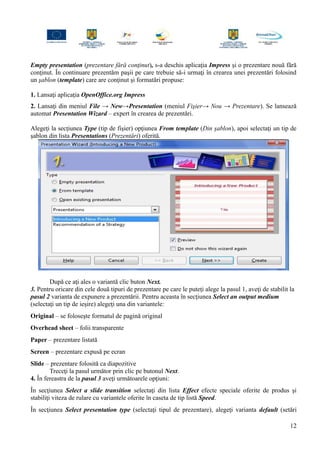 Empty presentation (prezentare fără conţinut), s-a deschis aplicaţia Impress şi o prezentare nouă fără
conţinut. În continuare prezentăm paşii pe care trebuie să-i urmaţi în crearea unei prezentări folosind
un şablon (template) care are conţinut şi formatări propuse:
1. Lansaţi aplicaţia OpenOffice.org Impress
2. Lansaţi din meniul File → New→Presentation (meniul Fişier→ Nou → Prezentare). Se lansează
automat Presentation Wizard – expert în crearea de prezentări.
Alegeţi la secţiunea Type (tip de fişier) opţiunea From template (Din şablon), apoi selectaţi un tip de
şablon din lista Presentations (Prezentări) oferită.
După ce aţi ales o variantă clic buton Next.
3. Pentru oricare din cele două tipuri de prezentare pe care le puteţi alege la pasul 1, aveţi de stabilit la
pasul 2 varianta de expunere a prezentării. Pentru aceasta în secţiunea Select an output medium
(selectaţi un tip de ieşire) alegeţi una din variantele:
Original – se foloseşte formatul de pagină original
Overhead sheet – folii transparente
Paper – prezentare listată
Screen – prezentare expusă pe ecran
Slide – prezentare folosită ca diapozitive
Treceţi la pasul următor prin clic pe butonul Next.
4. În fereastra de la pasul 3 aveţi următoarele opţiuni:
În secţiunea Select a slide transition selectaţi din lista Effect efecte speciale oferite de produs şi
stabiliţi viteza de rulare cu variantele oferite în caseta de tip listă Speed.
În secţiunea Select presentation type (selectaţi tipul de prezentare), alegeţi varianta default (setări
12
 