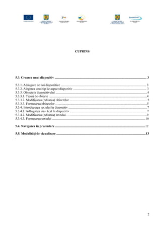 CUPRINS
5.3. Crearea unui diapozitiv ................................................................................................................. 3
5.3.1. Adăugare de noi diapozitive ......................................................................................................... 3
5.3.2. Alegerea unui tip de aspect diapozitiv .......................................................................................... 3
5.3.3. Obiectele diapozitivului .................................................................................................................4
5.3.3.1. Tipuri de obiecte ….....................................................................................................................4
5.3.3.2. Modificarea (editarea) obiectelor ............................................................................................... 5
5.3.3.3. Formatarea obiectelor ….............................................................................................................5
5.3.4. Introducerea textului în diapozitiv .................................................................................................7
5.3.4.1. Adăugarea unui text în diapozitiv .............................................................................................. 7
5.3.4.2. Modificarea (editarea) textului. …..............................................................................................9
5.3.4.3. Formatarea textului ...................................................................................................................10
5.4. Navigarea în prezentare ...............................................................................................................12
5.5. Modalităţi de vizualizare ..............................................................................................................13
.
2
 