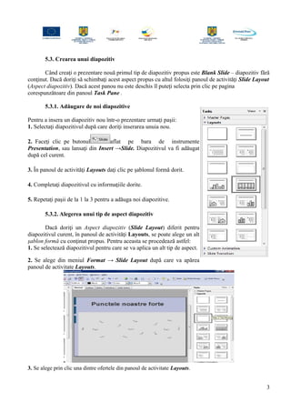 5.3. Crearea unui diapozitiv
Când creaţi o prezentare nouă primul tip de diapozitiv propus este Blank Slide – diapozitiv fără
conţinut. Dacă doriţi să schimbaţi acest aspect propus cu altul folosiţi panoul de activităţi Slide Layout
(Aspect diapozitiv). Dacă acest panou nu este deschis îl puteţi selecta prin clic pe pagina
corespunzătoare din panoul Task Pane .
5.3.1. Adăugare de noi diapozitive
Pentru a insera un diapozitiv nou într-o prezentare urmaţi paşii:
1. Selectaţi diapozitivul după care doriţi inserarea unuia nou.
2. Faceţi clic pe butonul aflat pe bara de instrumente
Presentation, sau lansaţi din Insert →Slide. Diapozitivul va fi adăugat
după cel curent.
3. În panoul de activităţi Layouts daţi clic pe şablonul formă dorit.
4. Completaţi diapozitivul cu informaţiile dorite.
5. Repetaţi paşii de la 1 la 3 pentru a adăuga noi diapozitive.
5.3.2. Alegerea unui tip de aspect diapozitiv
Dacă doriţi un Aspect diapozitiv (Slide Layout) diferit pentru
diapozitivul curent, în panoul de activităţi Layouts, se poate alege un alt
şablon formă cu conţinut propus. Pentru aceasta se procedează astfel:
1. Se selectează diapozitivul pentru care se va aplica un alt tip de aspect.
2. Se alege din meniul Format → Slide Layout după care va apărea
panoul de activitate Layouts.
3. Se alege prin clic una dintre ofertele din panoul de activitate Layouts.
3
 