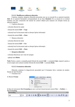 5.3.3.2. Modificarea (editarea) obiectelor
Copierea, mutarea, ştergerea obiectelor prezentate mai sus se execută fie cu ajutorul meniului
Edit, fie cu ajutorul butoanelor corespunzătoare de pe bara Standard, fie cu mouse-ul şi eventual
tastatura sau prin comenzilor din meniul de context obţinut prin acţiunea clic dreapta mouse pe
obiectul respectiv.
 Copierea obiectelor
- selectaţi obiectul de copiat
- lansaţi din meniul Edit → Copy
- selectaţi locul în document unde se doreşte lipirea informaţiei
- lansaţi din meniul Edit → Paste
 Mutarea obiectelor
- selectaţi obiectul de mutat
- lansaţi din meniul Edit → Cut
- selectaţi locul în document unde se doreşte lipirea informaţiei
- lansaţi din meniul Edit → Paste
 Ştergerea obiectelor
- selectaţi obiectul pe care vreţi să-l ştergeţi
- apăsaţi tasta Delete
Notă: Pentru a anula o comandă greşită folosiţi din meniul Edit → comanda Undo, respectiv pentru a
reveni asupra unei comenzi anulate folosiţi din meniul Edit → comanda Redo.
5.3.3.3. Formatarea obiectelor
Obiectele conţinute în diapozitivele prezentării pot fi formatate într-o varietate de moduri,
funcţie de tipul fiecăruia.
 Formatare text
1. Meniul Format
2. Bara de instrumente Text Formatting pe care o activaţi/ dezactivaţi prin meniul View → Toolbars →
Text Formatting.
5
 