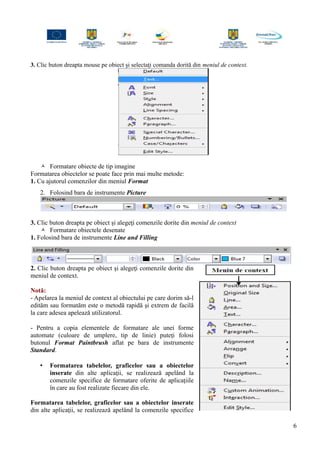 3. Clic buton dreapta mouse pe obiect şi selectaţi comanda dorită din meniul de context.
 Formatare obiecte de tip imagine
Formatarea obiectelor se poate face prin mai multe metode:
1. Cu ajutorul comenzilor din meniul Format
2. Folosind bara de instrumente Picture
3. Clic buton dreapta pe obiect şi alegeţi comenzile dorite din meniul de context
 Formatare obiectele desenate
1. Folosind bara de instrumente Line and Filling
2. Clic buton dreapta pe obiect şi alegeţi comenzile dorite din
meniul de context.
Notă:
- Apelarea la meniul de context al obiectului pe care dorim să-l
edităm sau formatăm este o metodă rapidă şi extrem de facilă
la care adesea apelează utilizatorul.
- Pentru a copia elementele de formatare ale unei forme
automate (culoare de umplere, tip de linie) puteţi folosi
butonul Format Paintbrush aflat pe bara de instrumente
Standard.
• Formatarea tabelelor, graficelor sau a obiectelor
inserate din alte aplicaţii, se realizează apelând la
comenzile specifice de formatare oferite de aplicaţiile
în care au fost realizate fiecare din ele.
Formatarea tabelelor, graficelor sau a obiectelor inserate
din alte aplicaţii, se realizează apelând la comenzile specifice
6
 