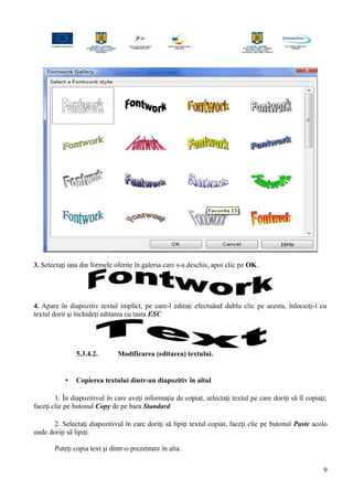 3. Selectaţi una din formele oferite în galeria care s-a deschis, apoi clic pe OK.
4. Apare în diapozitiv textul implict, pe care-l editaţi efectuând dublu clic pe acesta, înlocuiţi-l cu
textul dorit şi închideţi editarea cu tasta ESC
5.3.4.2. Modificarea (editarea) textului.
• Copierea textului dintr-un diapozitiv în altul
1. În diapozitivul în care aveţi informaţia de copiat, selectaţi textul pe care doriţi să îl copiaţi;
faceţi clic pe butonul Copy de pe bara Standard
2. Selectaţi diapozitivul în care doriţi să lipiţi textul copiat, faceţi clic pe butonul Paste acolo
unde doriţi să lipiţi.
Puteţi copia text şi dintr-o prezentare în alta.
9
 