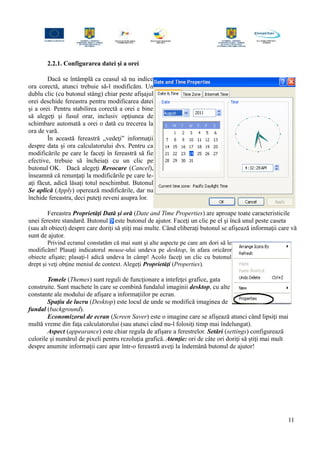 2.2.1. Configurarea datei şi a orei
Dacă se întâmplă ca ceasul să nu indice
ora corectă, atunci trebuie să-l modificăm. Un
dublu clic (cu butonul stâng) chiar peste afişajul
orei deschide fereastra pentru modificarea datei
şi a orei. Pentru stabilirea corectă a orei e bine
să alegeţi şi fusul orar, inclusiv opţiunea de
schimbare automată a orei o dată cu trecerea la
ora de vară.
În această fereastră „vedeţi” informaţii
despre data şi ora calculatorului dvs. Pentru ca
modificările pe care le faceţi în fereastră să fie
efective, trebuie să încheiaţi cu un clic pe
butonul OK. Dacă alegeţi Revocare (Cancel),
înseamnă că renunţaţi la modificările pe care le-
aţi făcut, adică lăsaţi totul neschimbat. Butonul
Se aplică (Apply) operează modificările, dar nu
închide fereastra, deci puteţi reveni asupra lor.
Fereastra Proprietăţi Dată şi oră (Date and Time Properties) are aproape toate caracteristicile
unei ferestre standard. Butonul este butonul de ajutor. Faceţi un clic pe el şi încă unul peste caseta
(sau alt obiect) despre care doriţi să ştiţi mai multe. Când eliberaţi butonul se afişează informaţii care vă
sunt de ajutor.
Privind ecranul constatăm că mai sunt şi alte aspecte pe care am dori să le
modificăm! Plasaţi indicatorul mouse-ului undeva pe desktop, în afara oricăror
obiecte afişate; plasaţi-l adică undeva în câmp! Acolo faceţi un clic cu butonul
drept şi veţi obţine meniul de context. Alegeţi Proprietăţi (Properties).
Temele (Themes) sunt reguli de funcţionare a intefeţei grafice, gata
construite. Sunt machete în care se combină fundalul imaginii desktop, cu alte
constante ale modului de afişare a informaţiilor pe ecran.
Spaţiu de lucru (Desktop) este locul de unde se modifică imaginea de
fundal (background).
Economizorul de ecran (Screen Saver) este o imagine care se afişează atunci când lipsiţi mai
multă vreme din faţa calculatorului (sau atunci când nu-l folosiţi timp mai îndelungat).
Aspect (appearance) este chiar regula de afişare a ferestrelor. Setări (settings) configurează
culorile şi numărul de pixeli pentru rezoluţia grafică. Atenţie: ori de câte ori doriţi să ştiţi mai mult
despre anumite informaţii care apar într-o fereastră aveţi la îndemână butonul de ajutor!
11
 