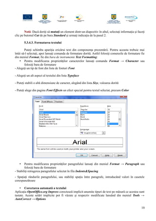 Notă: Dacă doriţi să mutaţi un element dintr-un diapozitiv în altul, selectaţi informaţia şi faceţi
clic pe butonul Cut de pe bara Standard şi urmaţi indicaţia de la pasul 2.
5.3.4.3. Formatarea textului
Puteţi schimba apariţia oricărui text din componenţa prezentării. Pentru aceasta trebuie mai
întâi să-l selectaţi, apoi lansaţi comanda de formatare dorită. Astfel folosiţi comenzile de formatare fie
din meniul Format, fie din bara de instrumente Text Formatting:
• Pentru modificarea proprietăţilor caracterelor lansaţi comanda Format → Character sau
folosiţi bara de formatare
- Alegeţi un tip de font din lista de fonturi Font
- Alegeţi un alt aspect al textului din lista Typeface
- Puteţi stabili o altă dimensiune de caracter, alegând din lista Size, valoarea dorită
- Puteţi alege din pagina Font Effects un efect special pentru textul selectat, precum Color
• Pentru modificarea proprietăţilor paragrafului lansaţi din meniul Format → Paragraph sau
folosiţi bara de formatare
- Stabiliţi retragerea paragrafului selectat în fila Indents&Spacing
- Spaţiaţi rândurile paragrafului, sau stabiliţi spaţiu între paragrafe, introducând valori în casetele
corespunzătoare
• Corectarea automată a textului
Aplicaţia OpenOffice.org Impress corectează implicit anumite tipuri de text pe măsură ce acestea sunt
tastate. Aceste setări implicite pot fi văzute şi respectiv modificate lansând din meniul Tools →
AutoCorrect → Options
10
 